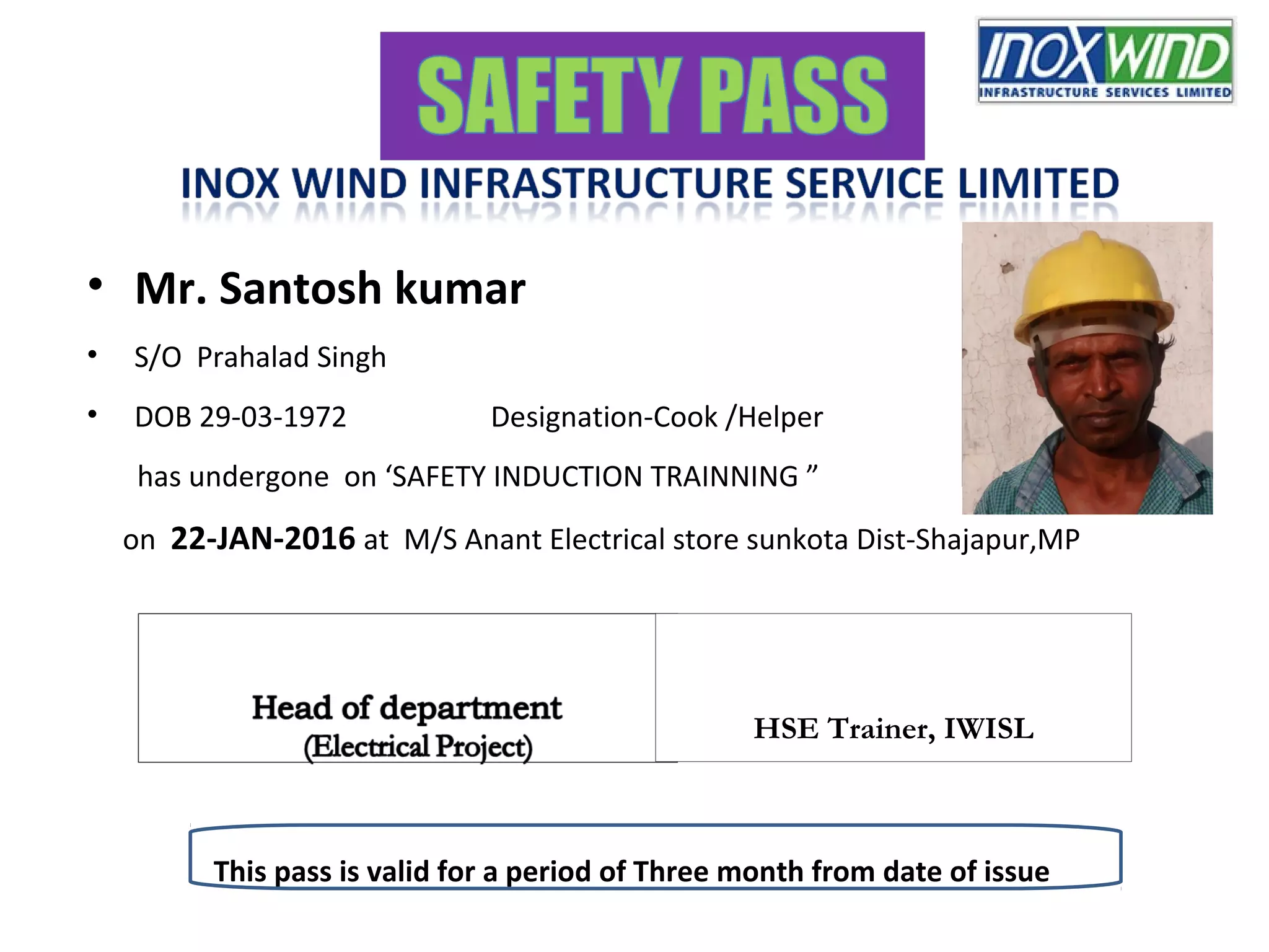 • Mr. Santosh kumar
• S/O Prahalad Singh
• DOB 29-03-1972 Designation-Cook /Helper
has undergone on ‘SAFETY INDUCTION TRAINNING ”
on 22-JAN-2016 at M/S Anant Electrical store sunkota Dist-Shajapur,MP
Signature / LTI of Passholder HSE,Trainer,KPTL
This pass is valid for a period of Three month from date of issue
HSE Trainer, IWISL