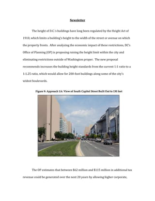 Newsletter
The height of D.C.’s buildings have long been regulated by the Height Act of
1910, which limits a building’s height to the width of the street or avenue on which
the property fronts. After analyzing the economic impact of these restrictions, DC’s
Office of Planning (OP) is proposing raising the height limit within the city and
eliminating restrictions outside of Washington proper. The new proposal
recommends increases the building height standards from the current 1:1 ratio to a
1:1.25 ratio, which would allow for 200-foot buildings along some of the city’s
widest boulevards.
The OP estimates that between $62 million and $115 million in additional tax
revenue could be generated over the next 20 years by allowing higher corporate,
 