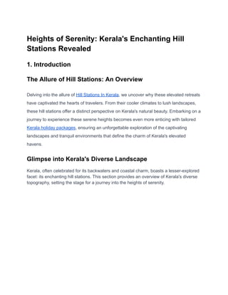 Heights of Serenity: Kerala's Enchanting Hill
Stations Revealed
1. Introduction
The Allure of Hill Stations: An Overview
Delving into the allure of Hill Stations In Kerala, we uncover why these elevated retreats
have captivated the hearts of travelers. From their cooler climates to lush landscapes,
these hill stations offer a distinct perspective on Kerala's natural beauty. Embarking on a
journey to experience these serene heights becomes even more enticing with tailored
Kerala holiday packages, ensuring an unforgettable exploration of the captivating
landscapes and tranquil environments that define the charm of Kerala's elevated
havens.
Glimpse into Kerala's Diverse Landscape
Kerala, often celebrated for its backwaters and coastal charm, boasts a lesser-explored
facet: its enchanting hill stations. This section provides an overview of Kerala's diverse
topography, setting the stage for a journey into the heights of serenity.
 