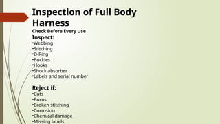 Inspection of Full Body
Harness
Check Before Every Use
Inspect:
•Webbing
•Stitching
•D-Ring
•Buckles
•Hooks
•Shock absorber
•Labels and serial number
Reject if:
•Cuts
•Burns
•Broken stitching
•Corrosion
•Chemical damage
•Missing labels
 