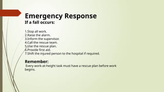 Emergency Response
If a fall occurs:
1.Stop all work.
2.Raise the alarm.
3.Inform the supervisor.
4.Call the rescue team.
5.Use the rescue plan.
6.Provide first aid.
7.Shift the injured person to the hospital if required.
Remember:
Every work-at-height task must have a rescue plan before work
begins.
 