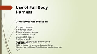 Use of Full Body
Harness
Correct Wearing Procedure
1.Inspect harness
2.Untangle straps
3.Wear shoulder straps
4.Fasten chest strap
5.Fasten leg straps
6.Adjust snug fit
7.Connect to approved anchor point
Important
•D-Ring should be between shoulder blades.
•Harness should fit comfortably—not too loose or too
tight.
 