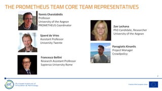 THE PROMETHEUS TEAM CORE TEAM REPRESENTATIVES
2
Sjoerd de Vries
Assistant Professor
University Twente
Francesco Bellini
Research Assistant Professor
Sapienza University Rome
Panagiotis Kinanlis
Project Manager
Crowdpolicy
Zoe Lachana
PhD Candidate, Researcher
University of the Aegean
Yannis Charalabidis
Professor
University of the Aegean
PROMETHEUS Coordinator
 