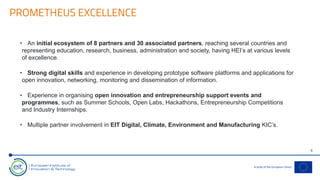 PROMETHEUS EXCELLENCE
6
• An initial ecosystem of 8 partners and 30 associated partners, reaching several countries and
representing education, research, business, administration and society, having HEI’s at various levels
of excellence.
• Strong digital skills and experience in developing prototype software platforms and applications for
open innovation, networking, monitoring and dissemination of information.
• Experience in organising open innovation and entrepreneurship support events and
programmes, such as Summer Schools, Open Labs, Hackathons, Entrepreneurship Competitions
and Industry Internships.
• Multiple partner involvement in EIT Digital, Climate, Environment and Manufacturing KIC’s.
 