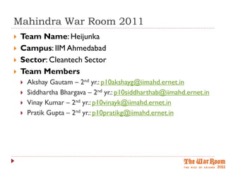 Mahindra War Room 2011
   Team Name: Heijunka
   Campus: IIM Ahmedabad
   Sector: Cleantech Sector
   Team Members
       Akshay Gautam – 2nd yr.: p10akshayg@iimahd.ernet.in
       Siddhartha Bhargava – 2nd yr.: p10siddharthab@iimahd.ernet.in
       Vinay Kumar – 2nd yr.: p10vinayk@iimahd.ernet.in
       Pratik Gupta – 2nd yr.: p10pratikg@iimahd.ernet.in
 