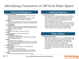 Identifying Customers in Off Grid Solar Space
             Commercial Segment                                                                 Industrial Segment
 Telecom Operators                                                             Captive Power Plants
   India has more than 2,50,000 cellphone towers that consume                    Increasing demand from industrial consumers, who are suffering
     about 2 billion litres of diesel every year                                   from inadequate power supply and high tariff rate, find captive
   Tata BP Solar has installed solar panels for Airtel, Nokia, Reliance,          generation as the best alternative for meeting their demand
     Siemens, Tata Teleservices and Vodafone among others
 Hospitals                                                                       Solar power may be used as a diesel replacement or the plant
   With hospitals needing round the clock power supply, it becomes                may be completely solar power based
     imperative and cost effective to use solar power as substitutes for          Some of the advantages include – 25 year life of the plant, decent
     diesel generators                                                             IRR for investors and recovery of fixed costs in the first 7-8 years
 Green Buildings                                                                 Use of Diesel based power plants for energy was the highest in textiles
   Integration of solar cells into glass panels to save electricity costs         (32.4%), automobiles (19.7%), cement (19.5%), food products
   Moser Baer used BIPV technology on the front of the exterior facade of         (18.9%), chemicals (15.8%) and engineering industries (15.5%)
     a shopping complex in Hyderabad
 Education
   Reliable power supply for schools in rural areas
 Retail
   Reliable lighting for retail stores and cold chains
 Street Lighting
                                                                                                    Public Utilities
   A complete street lighting system
   Existing Customers: Mahindra Solar one provides solar street lighting       Distribution Companies
     for rural electrification purposes                                           State distribution companies have to meet the RPO targets of 5%
 Banks                                                                           RPOs reflect the target set out in the national action plan—5% of
   Solar Power ATMs in rural areas                                                 renewable energy in 2010, followed by a 1 percentage point
   Tata BP Solar has electrified 400 to 500 bank branches across several           increase every year, leading to 10% in 2015 and 15% in 2020
     banks, including Bank of Baroda, Bank of India and rural co-operative        Some Indian states have achieved their RPO quotas
     banks such as the Karnataka                                                  As impressive as it seems, there are certain issues with relying
 Water Pumps                                                                       too heavily on state distribution companies – solar repurchase
   20 Mn agricultural water pumps run on subsidized diesel
                                                                                    add to liabilities of the discoms which may further burden them
 IT/Computing
   Solar Power to provide reliable backup                                          going forward
   Tata BP Solar has already executed a project for Tata Consultancy
     Services in Bhubaneswar that generates electricity of around 30 KW
 Hotels
   Solar power to provide electricity and hot water to guests

  13                                             Source: MNRE, Indian Power Ministry, Street Research
 