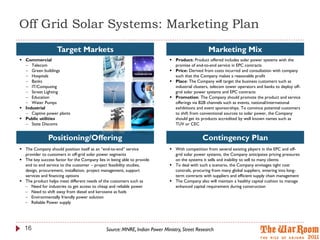 Off Grid Solar Systems: Marketing Plan
                    Target Markets                                                               Marketing Mix
 Commercial                                                                 Product: Product offered includes solar power systems with the
   Telecom                                                                   promise of end-to-end service in EPC contracts
   Green buildings                                                          Price: Derived from costs incurred and consultation with company
   Hospitals                                                                 such that the Company makes a reasonable profit
   Banks                                                                    Place: The Company will target the business customers such as
   IT/Computing                                                              industrial clusters, telecom tower operators and banks to deploy off-
   Street Lighting                                                           grid solar power systems and EPC contracts
   Education                                                                Promotion: The Company should promote the product and service
   Water Pumps                                                               offerings via B2B channels such as events, national/international
 Industrial                                                                  exhibitions and event sponsorships. To convince potential customers
   Captive power plants                                                      to shift from conventional sources to solar power, the Company
 Public utilities                                                            should get its products accredited by well known names such as
   State Discoms                                                             TUV or CEC


               Positioning/Offering                                                          Contingency Plan
 The Company should position itself as an “end-to-end” service              With competition from several existing players in the EPC and off-
  provider to customers in off-grid solar power segments                      grid solar power systems, the Company anticipates pricing pressures
 The key success factor for the Company lies in being able to provide        on the systems it sells and inability to sell to many clients
  end to end service to the customer – project feasibility studies,          To deal with such a scenario, the Company envisages tight cost
  design, procurement, installation, project management, support              controls, procuring from many global suppliers, entering into long-
  services and financing options                                              term contracts with suppliers and efficient supply chain management
 The product helps meet different needs of the customers such as            The Company also will maintain a healthy capital cushion to manage
   Need for industries to get access to cheap and reliable power             enhanced capital requirement during construction
   Need to shift away from diesel and kerosene as fuels
   Environmentally friendly power solution
   Reliable Power supply




  16                                          Source: MNRE, Indian Power Ministry, Street Research
 
