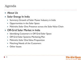 Agenda

       About Us
       Solar Energy In India
           Summary: Growth of Solar Power Industry in India
           Opportunities in the Solar Space
           Mahindra Solar One: Presence across the Solar Value Chain
       Off-Grid Solar Market in India
           Identifying Customers in Off Grid Solar Space
           Off Grid Solar Systems: Marketing Plan
           Mahindra Solar One:Value Proposition
           Matching Needs of the Customers
           Other Issues



    3
 