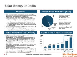 Solar Energy In India
                           Overview                                                  Indian Power Production (2009)
 Solar energy technologies consists of solar thermal technologies,
  which utilize sun's thermal energy and solar photovoltaic technology,                                 Oil             In 2008, the solar power
  which convert solar energy directly in to electricity                                                 36%             capacity was 10 MW
 Despite more than 5,000 Trillion kWh per year solar energy                                                            By 2022, 20GW of solar
  potential equivalent, solar power as of today has a negligible share:                                                 power is targeted
   Other than the high cost, some of the other challenges for the
     development of this sector in India includes; lack of standards,
     land acquisition problems, lack of consumer awareness etc.                                                         Unofficial targets of 10% of
   Solar energy is in a nascent stage in India, with less than 10 MW                                  Natural          power from solar, wind,
     of installed capacity. India has a total installed generation capacity                              Gas            hydro power and other
     of almost 167GW                                                           Coal
                                                                                                          9%            renewable energy sources by
 Due to Government's initiatives, the Indian solar energy sector is all       51%
                                                                                                     Nuclear            2015, and 15% by 2020 have
  set to grow rapidly in the coming future
   In January 2010, India launched the JNNSM program, which aims                               Hydro 2%                been decided
      to add 20,000 MW of solar power to India's capacity by 2022                                2%

  Indian Power Scenario (2009-10)                                               Capital Costs of Power Generation
 Capacity: Installed power capacity of approximately 167 GW                   $/Kw
  (2010), which is 4% of the global capacity                                                                                                   4751
 Consumption: The per capita power consumption (per year) in                 5000
  India is about 720 KWh (or units), which is less than 5% of the per
  capita consumption in USA, and less than 20% than that of China             4000
                                                                                                                                     3149
 Demand-Supply Gap: The electricity deficit was approximately
  10% (84 TWh) and the corresponding peak load deficit is 12.7%               3000
  (over 15 GW)                                                                                                              1869
 Lack of Grid Connectivity: Though 80% of rural areas have been              2000                               1500
                                                                                                1208    1290
  connected to electricity, less than 45% of rural households have
  access to electricity                                                       1000     398
 Losses: Transmission and distribution losses – 35-45%
 Future Trends: The power demand in India is set to explode in the              0
  coming years. Various estimates suggest that if (a very big IF indeed)               Gas      Wind    Coal   Hydro      Biomass    Solar Solar PV
  India wants to sustain a 8-9% GDP growth over the long term, it will                Turbine                                       Thermal
  need to have 4,00,000 MW of installed capacity by 2020

  6                                              Source: MNRE, Indian Power Ministry, Street Research
 