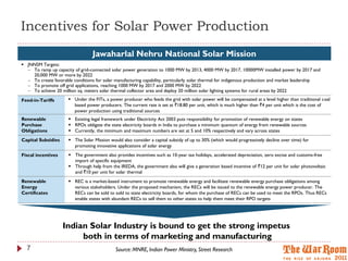 Incentives for Solar Power Production
                                  Jawaharlal Nehru National Solar Mission
 JNNSM Targets:
   To ramp up capacity of grid-connected solar power generation to 1000 MW by 2013, 4000 MW by 2017, 10000MW installed power by 2017 and
    20,000 MW or more by 2022
   To create favorable conditions for solar manufacturing capability, particularly solar thermal for indigenous production and market leadership
   To promote off grid applications, reaching 1000 MW by 2017 and 2000 MW by 2022
   To achieve 20 million sq. meters solar thermal collector area and deploy 20 million solar lighting systems for rural areas by 2022
Feed-in-Tariffs        Under the FITs, a power producer who feeds the grid with solar power will be compensated at a level higher than traditional coal
                        based power producers. The current rate is set at `18.80 per unit, which is much higher than `4 per unit which is the cost of
                        power production using traditional sources
Renewable              Existing legal framework under Electricity Act 2003 puts responsibility for promotion of renewable energy on states
Purchase               RPOs obligate the state electricity boards in India to purchase a minimum quantum of energy from renewable sources
Obligations            Currently, the minimum and maximum numbers are set at 5 and 10% respectively and vary across states
Capital Subsidies      The Solar Mission would also consider a capital subsidy of up to 30% (which would progressively decline over time) for
                        promoting innovative applications of solar energy
Fiscal incentives      The government also provides incentives such as 10-year tax holidays, accelerated depreciation, zero excise and customs-free
                        import of specific equipment
                       Through help from the IREDA, the government also will give a generation based incentive of `12 per unit for solar photovoltaic
                        and `10 per unit for solar thermal
Renewable              REC is a market-based instrument to promote renewable energy and facilitate renewable energy purchase obligations among
Energy                  various stakeholders. Under the proposed mechanism, the RECs will be issued to the renewable energy power producer. The
Certificates            RECs can be sold to sold to state electricity boards, for whom the purchase of RECs can be used to meet the RPOs. Thus RECs
                        enable states with abundant RECs to sell them to other states to help them meet their RPO targets




                    Indian Solar Industry is bound to get the strong impetus
                         both in terms of marketing and manufacturing
  7                                          Source: MNRE, Indian Power Ministry, Street Research
 