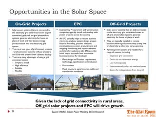 Opportunities in the Solar Space
      On-Grid Projects                                                   EPC                                 Off-Grid Projects
 Solar power systems that are connected to           Engineering, Procurement and Construction        Solar power systems that are not connected
  the electricity grid otherwise known as grid         companies typically install and develop solar     to the electricity grid otherwise known as
  connected, grid tied, on-grid photovoltaic           power projects across the country                 off-grid photovoltaic systems generate
  systems generate electricity for home or                                                               electricity for home or place of work
                                                      An EPC typically helps to reduce business
  place of work and feed excess energy                 risk in site analysis, system design, project    They are typically installed in remote
  produced back into the electricity grid              financial feasibility, product selection,         locations where grid connectivity is very low
  system                                               construction execution, procurement, and          or electricity is otherwise very expensive
 There are two types of grid connect systems          on-going monitoring and support services
                                                                                                        Remote power systems are installed for a
  - Grid connected systems without a battery           and therefore selecting right EPC provider
                                                                                                         range of reasons, including:
                                                       holds key to successful and sustainable
  and Grid-tied systems with a battery backup
                                                       business revenue for developer                      Expensive grid connection
 There are many advantages of using a grid
  connected system                                       Plant design and Product requirement,            Desire to use renewable energy
   Simple to install                                     technology, specification and evaluation         Low running costs
   High efficiency                                      Procurement                                      Environmentally safe - no overhead wires
   Reliable                                             Panel structure, panel inverter, cable and
   Flexible                                                                                               Desire for independence from the grid
                                                          transformer installation




                            Given the lack of grid connectivity in rural areas,
                            Off-grid solar projects and EPC will drive growth
  9                                              Source: MNRE, Indian Power Ministry, Street Research
 