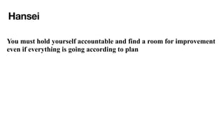 Hansei
You must hold yourself accountable and find a room for improvement
even if everything is going according to plan
 