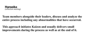 Hanseika
(reflection meeting)
Team members alongside their leaders, discuss and analyze the
entire process including any abnormalities that have occurred.
This approach initiates Kaizen and usually delivers small
improvements during the process as well as at the end of it.
 