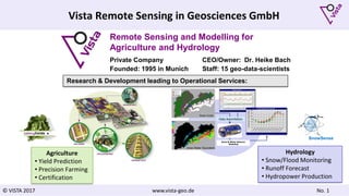 © VISTA 2017 www.vista-geo.de No. 1
Vista Remote Sensing in Geosciences GmbH
Remote Sensing and Modelling for
Agriculture and Hydrology
Private Company CEO/Owner: Dr. Heike Bach
Founded: 1995 in Munich Staff: 15 geo-data-scientists
Agriculture
• Yield Prediction
• Precision Farming
• Certification
Data Assimilation
Snow Cover
Snow Water Equivalent
Snow & Water Balance
Modeling
Hydrology
• Snow/Flood Monitoring
• Runoff Forecast
• Hydropower Production
Research & Development leading to Operational Services:
SnowSense
 