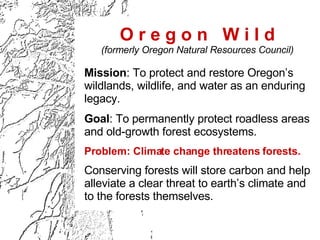 O r e g o n  W i l d (formerly Oregon Natural Resources Council) Mission : To protect and restore Oregon’s wildlands, wildlife, and water as an enduring legacy. Goal : To permanently protect roadless areas and old-growth forest ecosystems. Problem: Climate change threatens forests.   Conserving forests will store carbon and help alleviate a clear threat to earth’s climate and to the forests themselves. 
