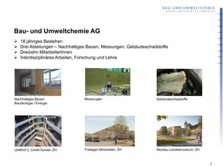 Bau- und Umweltchemie AG
   18 jähriges Bestehen
   Drei Abteilungen – Nachhaltiges Bauen, Messungen, Gebäudeschadstoffe
   Dreizehn MitarbeiterInnen
   Interdisziplinäres Arbeiten, Forschung und Lehre




Nachhaltiges Bauen               Messungen                        Gebäudeschadstoffe
Bauökologie / Energie




Uetlihof 2, Credit Suisse, ZH    Freilager Albisrieden, ZH        Neubau Landesmuseum, ZH



                                                                                            2
 
