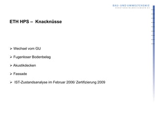 ETH HPS – Knacknüsse




 Wechsel vom GU

 Fugenloser Bodenbelag

 Akustikdecken

 Fassade

 IST-Zustandsanalyse im Februar 2006/ Zertifizierung 2009
 