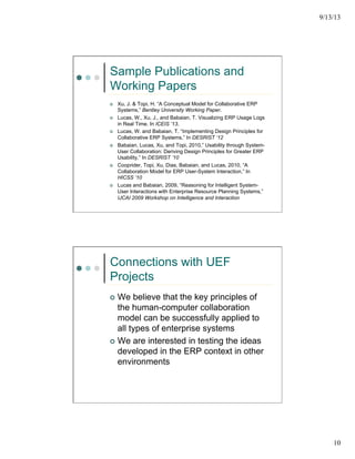 9/13/13
10
Sample Publications and
Working Papers
¢  Xu, J. & Topi, H. “A Conceptual Model for Collaborative ERP
Systems,” Bentley University Working Paper.
¢  Lucas, W., Xu, J., and Babaian, T. Visualizing ERP Usage Logs
in Real Time. In ICEIS ’13.
¢  Lucas, W. and Babaian, T. “Implementing Design Principles for
Collaborative ERP Systems,” In DESRIST ‘12
¢  Babaian, Lucas, Xu, and Topi, 2010,” Usability through System-
User Collaboration: Deriving Design Principles for Greater ERP
Usability,” In DESRIST ’10
¢  Cooprider, Topi, Xu, Dias, Babaian, and Lucas, 2010, “A
Collaboration Model for ERP User-System Interaction,” In
HICSS ‘10
¢  Lucas and Babaian, 2009, “Reasoning for Intelligent System-
User Interactions with Enterprise Resource Planning Systems,”
IJCAI 2009 Workshop on Intelligence and Interaction
Connections with UEF
Projects
¢  We believe that the key principles of
the human-computer collaboration
model can be successfully applied to
all types of enterprise systems
¢  We are interested in testing the ideas
developed in the ERP context in other
environments
 