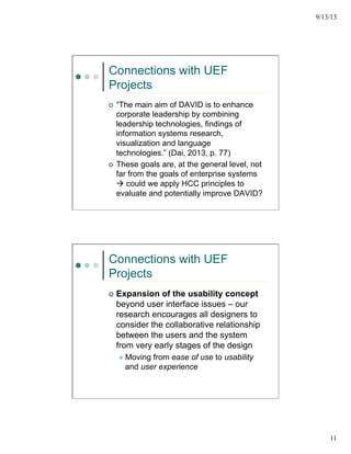 9/13/13
11
Connections with UEF
Projects
¢  “The main aim of DAVID is to enhance
corporate leadership by combining
leadership technologies, findings of
information systems research,
visualization and language
technologies.” (Dai, 2013, p. 77)
¢  These goals are, at the general level, not
far from the goals of enterprise systems
à could we apply HCC principles to
evaluate and potentially improve DAVID?
Connections with UEF
Projects
¢  Expansion of the usability concept
beyond user interface issues – our
research encourages all designers to
consider the collaborative relationship
between the users and the system
from very early stages of the design
l  Moving from ease of use to usability
and user experience
 