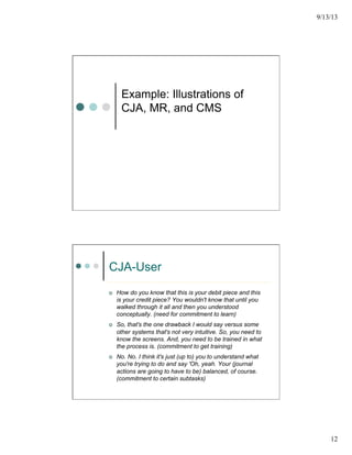 9/13/13
12
Example: Illustrations of
CJA, MR, and CMS
CJA-User
¢  How do you know that this is your debit piece and this
is your credit piece? You wouldn't know that until you
walked through it all and then you understood
conceptually. (need for commitment to learn)
¢  So, that's the one drawback I would say versus some
other systems that's not very intuitive. So, you need to
know the screens. And, you need to be trained in what
the process is. (commitment to get training)
¢  No. No. I think it's just (up to) you to understand what
you're trying to do and say 'Oh, yeah. Your (journal
actions are going to have to be) balanced, of course.
(commitment to certain subtasks)
 