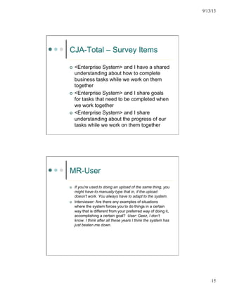 9/13/13
15
CJA-Total – Survey Items
¢  <Enterprise System> and I have a shared
understanding about how to complete
business tasks while we work on them
together
¢  <Enterprise System> and I share goals
for tasks that need to be completed when
we work together
¢  <Enterprise System> and I share
understanding about the progress of our
tasks while we work on them together
MR-User
¢  If you're used to doing an upload of the same thing, you
might have to manually type that in, if the upload
doesn't work. You always have to adapt to the system.
¢  Interviewer: Are there any examples of situations
where the system forces you to do things in a certain
way that is different from your preferred way of doing it,
accomplishing a certain goal? User: Geez, I don’t
know. I think after all these years I think the system has
just beaten me down.
 