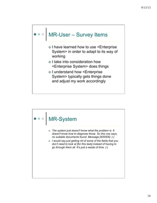 9/13/13
16
MR-User – Survey Items
¢  I have learned how to use <Enterprise
System> in order to adapt to its way of
working
¢  I take into consideration how
<Enterprise System> does things
¢  I understand how <Enterprise
System> typically gets things done
and adjust my work accordingly
MR-System
¢  The system just doesn't know what the problem is. It
doesn't know how to diagnose those. So this one says,
no suitable documents found. Message [XXXXX]. (-)
¢  I would say just getting rid of some of the fields that you
don’t need to look at [for this task] instead of having to
go through them all. It’s just a waste of time. (-)
 