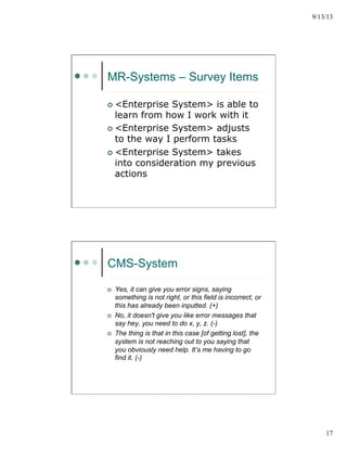 9/13/13
17
MR-Systems – Survey Items
¢  <Enterprise System> is able to
learn from how I work with it
¢  <Enterprise System> adjusts
to the way I perform tasks
¢  <Enterprise System> takes
into consideration my previous
actions
CMS-System
¢  Yes, it can give you error signs, saying
something is not right, or this field is incorrect, or
this has already been inputted. (+)
¢  No, it doesn't give you like error messages that
say hey, you need to do x, y, z. (-)
¢  The thing is that in this case [of getting lost], the
system is not reaching out to you saying that
you obviously need help. It’s me having to go
find it. (-)
 