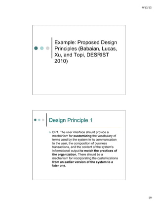 9/13/13
19
Example: Proposed Design
Principles (Babaian, Lucas,
Xu, and Topi, DESRIST
2010)
Design Principle 1
¢  DP1. The user interface should provide a
mechanism for customizing the vocabulary of
terms used by the system in its communication
to the user, the composition of business
transactions, and the content of the system's
informational output to match the practices of
the organization. There should be a
mechanism for incorporating the customizations
from an earlier version of the system to a
later one.
 