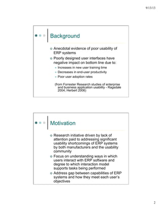 9/13/13
2
Background
¢  Anecdotal evidence of poor usability of
ERP systems
¢  Poorly designed user interfaces have
negative impact on bottom line due to:
l  Increases in new user training time
l  Decreases in end-user productivity
l  Poor user adoption rates
(from Forrester Research studies of enterprise
and business application usability - Ragsdale
2004; Herbert 2006)
Motivation
¢  Research initiative driven by lack of
attention paid to addressing significant
usability shortcomings of ERP systems
by both manufacturers and the usability
community
¢  Focus on understanding ways in which
users interact with ERP software and
degree to which interaction model
supports tasks being performed
¢  Address gap between capabilities of ERP
systems and how they meet each user’s
objectives
 