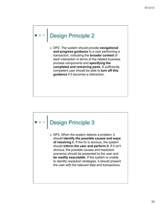 9/13/13
20
Design Principle 2
¢  DP2. The system should provide navigational
and progress guidance to a user performing a
transaction, indicating the broader context of
each interaction in terms of the related business
process components and specifying the
completed and remaining parts. A sufficiently
competent user should be able to turn off this
guidance if it becomes a distraction.
Design Principle 3
¢  DP3. When the system detects a problem, it
should identify the possible causes and ways
of resolving it. If the fix is obvious, the system
should inform the user and perform it. If it isn't
obvious, the possible causes and resolution
scenarios should be presented to the user and
be readily executable. If the system is unable
to identify resolution strategies, it should present
the user with the relevant data and transactions.
 