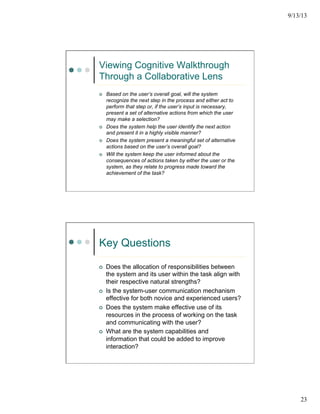 9/13/13
23
Viewing Cognitive Walkthrough
Through a Collaborative Lens
¢  Based on the user’s overall goal, will the system
recognize the next step in the process and either act to
perform that step or, if the user’s input is necessary,
present a set of alternative actions from which the user
may make a selection?
¢  Does the system help the user identify the next action
and present it in a highly visible manner?
¢  Does the system present a meaningful set of alternative
actions based on the user’s overall goal?
¢  Will the system keep the user informed about the
consequences of actions taken by either the user or the
system, as they relate to progress made toward the
achievement of the task?
Key Questions
¢  Does the allocation of responsibilities between
the system and its user within the task align with
their respective natural strengths?
¢  Is the system-user communication mechanism
effective for both novice and experienced users?
¢  Does the system make effective use of its
resources in the process of working on the task
and communicating with the user?
¢  What are the system capabilities and
information that could be added to improve
interaction?
 