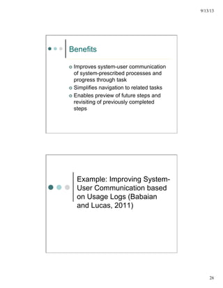 9/13/13
26
Benefits
¢  Improves system-user communication
of system-prescribed processes and
progress through task
¢  Simplifies navigation to related tasks
¢  Enables preview of future steps and
revisiting of previously completed
steps
Example: Improving System-
User Communication based
on Usage Logs (Babaian
and Lucas, 2011)
 