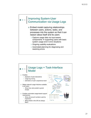 9/13/13
27
Improving System-User
Communication via Usage Logs
¢  Embed model capturing relationships
between users, actions, tasks, and
processes into the system so that it can
reason about itself and its users
l  Capture usage data via input-aware
components à supporting users with basic
system usage and in error situations
l  Ongoing usability evaluations
l  Automated planning for diagnosing and
resolving errors
Usage Logs + Task-Interface
Model
¢  Enables
l  playback of past interactions
l  usage log mining
l  estimation of user’s experience level
¢  Makes relevant usage histories available
to all users:
l  Show how Jack posted a goods
receipt.
¢  Enables automated usage-based support
mechanisms
l  Show all account numbers used by
inspectors
l  Which fields in the GR are always
filled?
Business
Processes, Tasks
Interface
components
Usage log Users
ERP
database
 