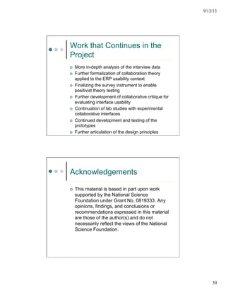 9/13/13
30
Work that Continues in the
Project
¢  More in-depth analysis of the interview data
¢  Further formalization of collaboration theory
applied to the ERP usability context
¢  Finalizing the survey instrument to enable
positivist theory testing
¢  Further development of collaborative critique for
evaluating interface usability
¢  Continuation of lab studies with experimental
collaborative interfaces
¢  Continued development and testing of the
prototypes
¢  Further articulation of the design principles
Acknowledgements
¢  This material is based in part upon work
supported by the National Science
Foundation under Grant No. 0819333. Any
opinions, findings, and conclusions or
recommendations expressed in this material
are those of the author(s) and do not
necessarily reflect the views of the National
Science Foundation.
 