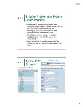 9/13/13
4
Broader Problematic System
Characteristics
¢  Users lack an understanding of how their
narrowly defined tasks are related to the broader
process in which they are taking part
¢  Underlying business processes and their
relationships are hidden from users
¢  Data-to-process and process-to-process
relationships too complex for a user to
understand
¢  Local requirements lead to manual tailoring
efforts that are very expensive, particularly over
time
Typical ERP
Screens
“Easy” Access Menus
Data entry form
 