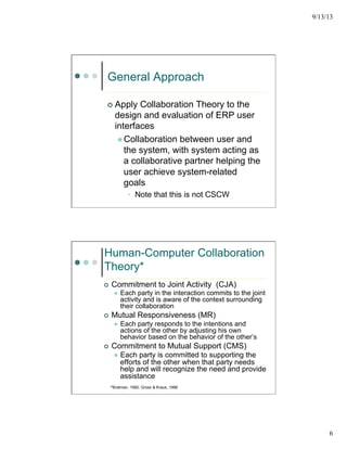 9/13/13
6
General Approach
¢  Apply Collaboration Theory to the
design and evaluation of ERP user
interfaces
l Collaboration between user and
the system, with system acting as
a collaborative partner helping the
user achieve system-related
goals
•  Note that this is not CSCW
Human-Computer Collaboration
Theory*
¢  Commitment to Joint Activity (CJA)
l  Each party in the interaction commits to the joint
activity and is aware of the context surrounding
their collaboration
¢  Mutual Responsiveness (MR)
l  Each party responds to the intentions and
actions of the other by adjusting his own
behavior based on the behavior of the other’s
¢  Commitment to Mutual Support (CMS)
l  Each party is committed to supporting the
efforts of the other when that party needs
help and will recognize the need and provide
assistance
*Bratman, 1992; Grosz & Kraus, 1996
 