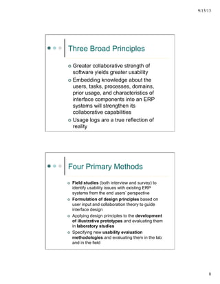 9/13/13
8
Three Broad Principles
¢  Greater collaborative strength of
software yields greater usability
¢  Embedding knowledge about the
users, tasks, processes, domains,
prior usage, and characteristics of
interface components into an ERP
systems will strengthen its
collaborative capabilities
¢  Usage logs are a true reflection of
reality
Four Primary Methods
¢  Field studies (both interview and survey) to
identify usability issues with existing ERP
systems from the end users’ perspective
¢  Formulation of design principles based on
user input and collaboration theory to guide
interface design
¢  Applying design principles to the development
of illustrative prototypes and evaluating them
in laboratory studies
¢  Specifying new usability evaluation
methodologies and evaluating them in the lab
and in the field
 