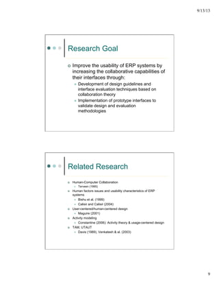 9/13/13
9
Research Goal
¢  Improve the usability of ERP systems by
increasing the collaborative capabilities of
their interfaces through:
l  Development of design guidelines and
interface evaluation techniques based on
collaboration theory
l  Implementation of prototype interfaces to
validate design and evaluation
methodologies
Related Research
¢  Human-Computer Collaboration
l  Terveen (1995)
¢  Human factors issues and usability characteristics of ERP
systems
l  Bishu et al. (1999)
l  Calisir and Calisir (2004)
¢  User-centered/human-centered design
l  Maguire (2001)
¢  Activity modeling
l  Constantine (2006): Activity theory & usage-centered design
¢  TAM, UTAUT
l  Davis (1989), Venkatesh & al. (2003)
 