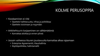 KOLME PERUSOPPIA
• Koodaaminen ei riitä
• Opettele hallittavuutta, infraa ja politiikkaa
• Opettele visioimaan ja myymään
• Arkkitehtuurin korjaaminen on välttämätöntä
• Kannattaa aloittaa jo ennen pilveä
• Jossain vaiheessa Azuren joustavuutta kannattaa alkaa rajaamaan
• Enterprise Agreementit, tilaushallinta
• Käyttöpolitiikka, hallintamallit
 
