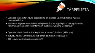 TÄRPPILISTA
• Valtaosa ”hienoista” Azure-projekteista on oikeasti vain yhdistelmiä Azuren
peruspalveluista
• Jos haluat käyttää toimialakohtaisia palveluita, ne oppii kyllä – peruspalikoiden,
hallinnan ja valvonnan rakentaminen ovat niitä ”vaikeita yleistaitoja”
• Opettele nämä: Service Bus, Key Vault, Azure AD, hallinta (ARM ym.)
• Tutustu näihin: Serverless, kontit, oman toimialan erikoisuudet
• 700+ uutta ominaisuutta vuodessa?!
 