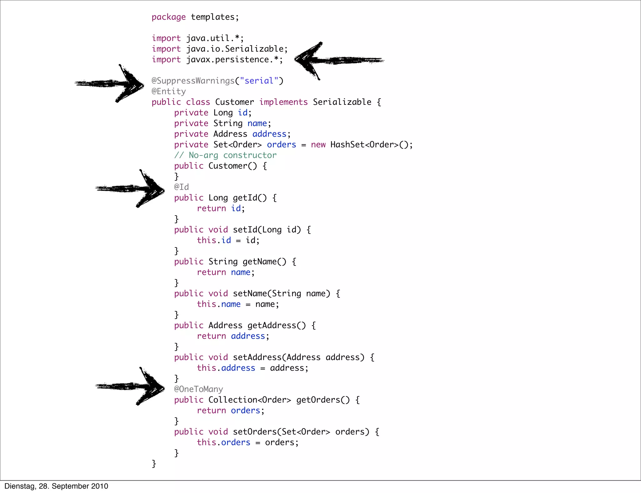 package templates;
import java.util.*;
import java.io.Serializable;
import javax.persistence.*;
@SuppressWarnings("serial")
@Entity
public class Customer implements Serializable {
	 private Long id;
	 private String name;
	 private Address address;
	 private Set<Order> orders = new HashSet<Order>();
	 // No-arg constructor
	 public Customer() {
	 }
	 @Id
	 public Long getId() {
	 	 return id;
	 }
	 public void setId(Long id) {
	 	 this.id = id;
	 }
	 public String getName() {
	 	 return name;
	 }
	 public void setName(String name) {
	 	 this.name = name;
	 }
	 public Address getAddress() {
	 	 return address;
	 }
	 public void setAddress(Address address) {
	 	 this.address = address;
	 }
	 @OneToMany
	 public Collection<Order> getOrders() {
	 	 return orders;
	 }
	 public void setOrders(Set<Order> orders) {
	 	 this.orders = orders;
	 }
}
Dienstag, 28. September 2010
 