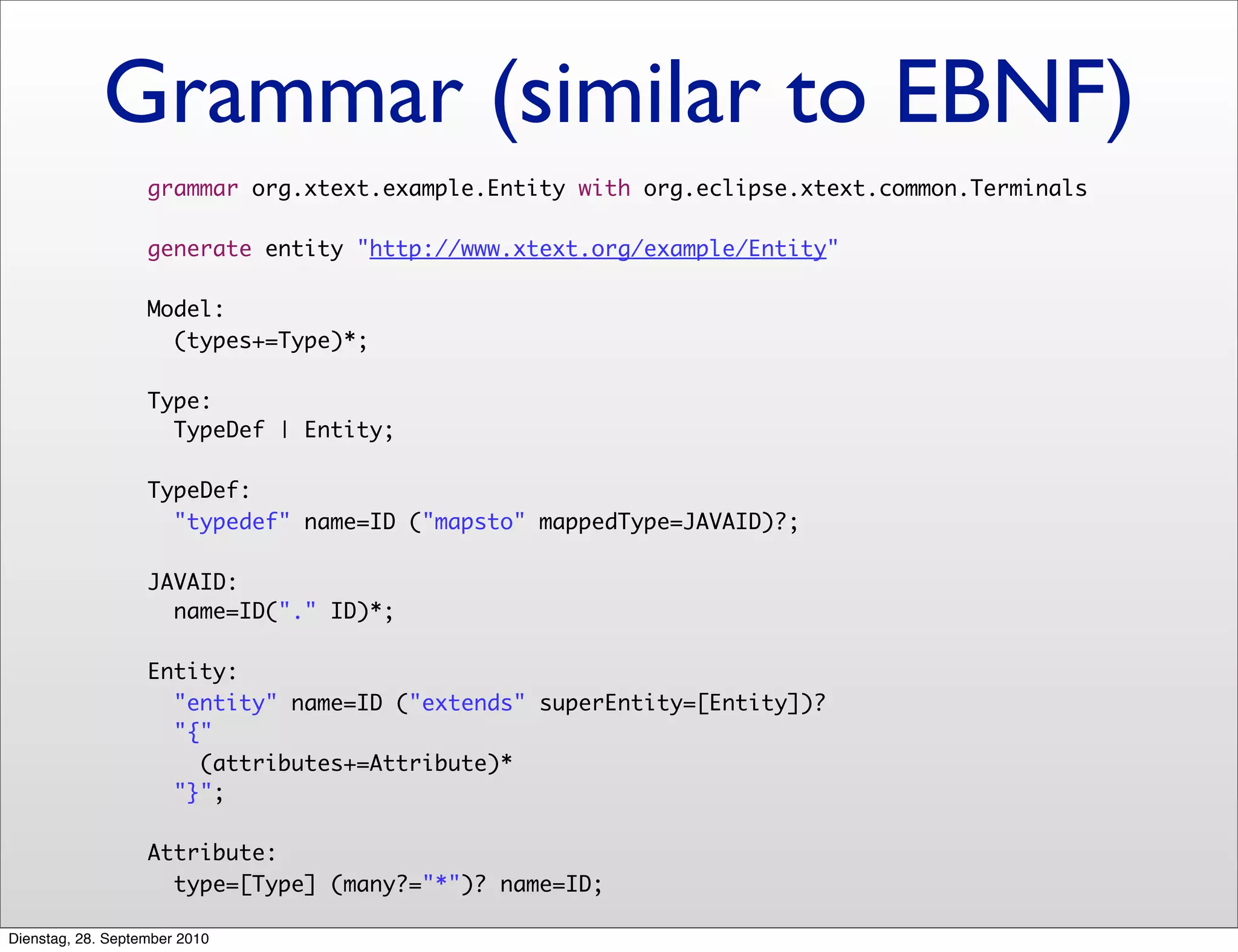 Grammar (similar to EBNF)
grammar org.xtext.example.Entity with org.eclipse.xtext.common.Terminals
generate entity "http://www.xtext.org/example/Entity"
Model:
(types+=Type)*;
Type:
TypeDef | Entity;
TypeDef:
"typedef" name=ID ("mapsto" mappedType=JAVAID)?;
JAVAID:
name=ID("." ID)*;
Entity:
"entity" name=ID ("extends" superEntity=[Entity])?
"{"
(attributes+=Attribute)*
"}";
Attribute:
type=[Type] (many?="*")? name=ID;
Dienstag, 28. September 2010
 