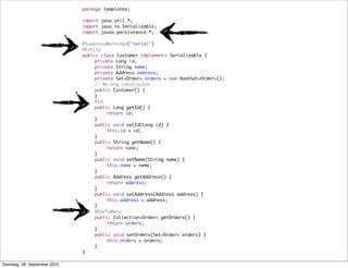 package templates;
import java.util.*;
import java.io.Serializable;
import javax.persistence.*;
@SuppressWarnings("serial")
@Entity
public class Customer implements Serializable {
	 private Long id;
	 private String name;
	 private Address address;
	 private Set<Order> orders = new HashSet<Order>();
	 // No-arg constructor
	 public Customer() {
	 }
	 @Id
	 public Long getId() {
	 	 return id;
	 }
	 public void setId(Long id) {
	 	 this.id = id;
	 }
	 public String getName() {
	 	 return name;
	 }
	 public void setName(String name) {
	 	 this.name = name;
	 }
	 public Address getAddress() {
	 	 return address;
	 }
	 public void setAddress(Address address) {
	 	 this.address = address;
	 }
	 @OneToMany
	 public Collection<Order> getOrders() {
	 	 return orders;
	 }
	 public void setOrders(Set<Order> orders) {
	 	 this.orders = orders;
	 }
}
Dienstag, 28. September 2010
 