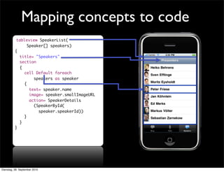 tableview SpeakerList(
Speaker[] speakers)
{
title= "Speakers"
section
{
cell Default foreach
speakers as speaker
{
text= speaker.name
image= speaker.smallImageURL
action= SpeakerDetails
(SpeakerById(
speaker.speakerId))
}
}
}
Mapping concepts to code
Dienstag, 28. September 2010
 