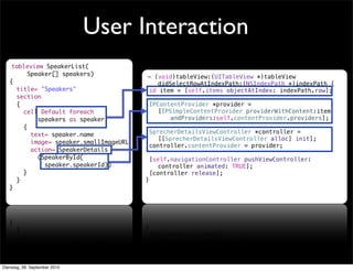 - (void)tableView:(UITableView *)tableView
didSelectRowAtIndexPath:(NSIndexPath *)indexPath {
id item = [self.items objectAtIndex: indexPath.row];
IPContentProvider *provider =
[IPSimpleContentProvider providerWithContent:item
andProviders:self.contentProvider.providers];
SprecherDetailsViewController *controller =
[[SprecherDetailsViewController alloc] init];
controller.contentProvider = provider;
[self.navigationController pushViewController:
controller animated: TRUE];
[controller release];
}
User Interaction
tableview SpeakerList(
Speaker[] speakers)
{
title= "Speakers"
section
{
cell Default foreach
speakers as speaker
{
text= speaker.name
image= speaker.smallImageURL
action= SpeakerDetails
(SpeakerById(
speaker.speakerId))
}
}
}
Dienstag, 28. September 2010
 