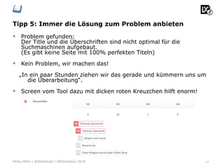 Tipp 5: Immer die Lösung zum Problem anbieten
§  Problem gefunden:
Der Title und die Überschriften sind nicht optimal für die
Suchmaschinen aufgebaut.
(Es gibt keine Seite mit 100% perfekten Titeln)
§  Kein Problem, wir machen das!
„In ein paar Stunden ziehen wir das gerade und kümmern uns um
die Überarbeitung“.
§  Screen vom Tool dazu mit dicken roten Kreuzchen hilft enorm!
14Heiko Höhn | @Steinhude | SEOcampixx 2018
 