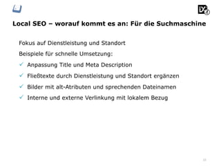 Local SEO – worauf kommt es an: Für die Suchmaschine
22
Fokus auf Dienstleistung und Standort
Beispiele für schnelle Umsetzung:
ü  Anpassung Title und Meta Description
ü  Fließtexte durch Dienstleistung und Standort ergänzen
ü  Bilder mit alt-Atributen und sprechenden Dateinamen
ü  Interne und externe Verlinkung mit lokalem Bezug
 