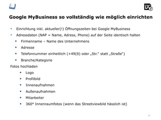 Google MyBusiness so vollständig wie möglich einrichten
25
§  Einrichtung inkl. aktueller(!) Öffnungszeiten bei Google MyBusiness
§  Adressdaten (NAP = Name, Adress, Phone) auf der Seite identisch halten
§  Firmenname – Name des Unternehmens
§  Adresse
§  Telefonnummer einheitlich (+49(0) oder „Str.“ statt „Straße“)
§  Branche/Kategorie
Fotos hochladen
§  Logo
§  Profilbild
§  Innenaufnahmen
§  Außenaufnahmen
§  Mitarbeiter
§  360° Innenraumfotos (wenn das Streetviewbild hässlich ist)
 