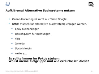 Aufklärung! Alternative Suchsysteme nutzen
29Heiko Höhn | @Steinhude | SEOcampixx 2018
§  Online-Marketing ist nicht nur Tante Google!
§  KMUs müssen für alternative Suchsysteme erzogen werden.
§  Ebay Kleinanzeigen
§  Booking.com für Buchungen
§  Yelp
§  Jameda
§  Socialklimbim
§  weitere...
Es sollte immer im Fokus stehen:
Wo ist meine Zielgruppe und wie erreiche ich diese?
 