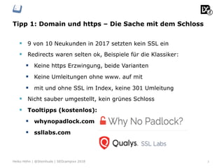 Tipp 1: Domain und https – Die Sache mit dem Schloss
3Heiko Höhn | @Steinhude | SEOcampixx 2018
§  9 von 10 Neukunden in 2017 setzten kein SSL ein
§  Redirects waren selten ok, Beispiele für die Klassiker:
§  Keine https Erzwingung, beide Varianten
§  Keine Umleitungen ohne www. auf mit
§  mit und ohne SSL im Index, keine 301 Umleitung
§  Nicht sauber umgestellt, kein grünes Schloss
§  Tooltipps (kostenlos):
§  whynopadlock.com
§  ssllabs.com
 